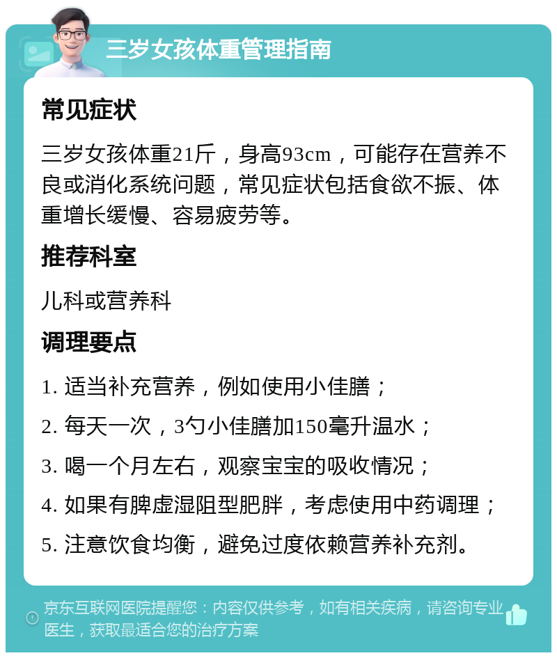 三岁女孩体重管理指南 常见症状 三岁女孩体重21斤，身高93cm，可能存在营养不良或消化系统问题，常见症状包括食欲不振、体重增长缓慢、容易疲劳等。 推荐科室 儿科或营养科 调理要点 1. 适当补充营养，例如使用小佳膳； 2. 每天一次，3勺小佳膳加150毫升温水； 3. 喝一个月左右，观察宝宝的吸收情况； 4. 如果有脾虚湿阻型肥胖，考虑使用中药调理； 5. 注意饮食均衡，避免过度依赖营养补充剂。