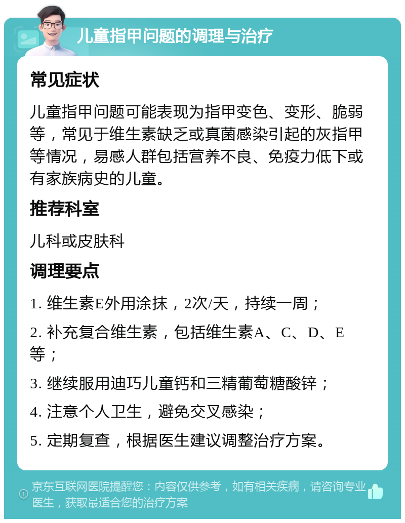 儿童指甲问题的调理与治疗 常见症状 儿童指甲问题可能表现为指甲变色、变形、脆弱等，常见于维生素缺乏或真菌感染引起的灰指甲等情况，易感人群包括营养不良、免疫力低下或有家族病史的儿童。 推荐科室 儿科或皮肤科 调理要点 1. 维生素E外用涂抹，2次/天，持续一周； 2. 补充复合维生素，包括维生素A、C、D、E等； 3. 继续服用迪巧儿童钙和三精葡萄糖酸锌； 4. 注意个人卫生，避免交叉感染； 5. 定期复查，根据医生建议调整治疗方案。