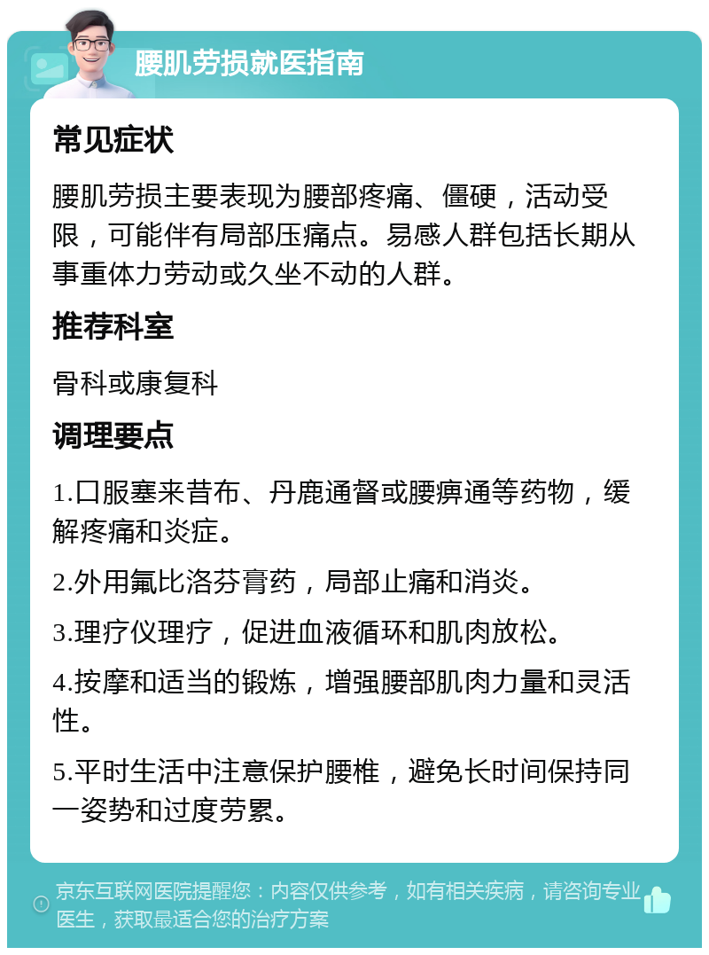 腰肌劳损就医指南 常见症状 腰肌劳损主要表现为腰部疼痛、僵硬，活动受限，可能伴有局部压痛点。易感人群包括长期从事重体力劳动或久坐不动的人群。 推荐科室 骨科或康复科 调理要点 1.口服塞来昔布、丹鹿通督或腰痹通等药物，缓解疼痛和炎症。 2.外用氟比洛芬膏药，局部止痛和消炎。 3.理疗仪理疗，促进血液循环和肌肉放松。 4.按摩和适当的锻炼，增强腰部肌肉力量和灵活性。 5.平时生活中注意保护腰椎，避免长时间保持同一姿势和过度劳累。