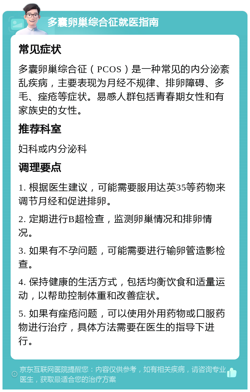 多囊卵巢综合征就医指南 常见症状 多囊卵巢综合征（PCOS）是一种常见的内分泌紊乱疾病，主要表现为月经不规律、排卵障碍、多毛、痤疮等症状。易感人群包括青春期女性和有家族史的女性。 推荐科室 妇科或内分泌科 调理要点 1. 根据医生建议，可能需要服用达英35等药物来调节月经和促进排卵。 2. 定期进行B超检查，监测卵巢情况和排卵情况。 3. 如果有不孕问题，可能需要进行输卵管造影检查。 4. 保持健康的生活方式，包括均衡饮食和适量运动，以帮助控制体重和改善症状。 5. 如果有痤疮问题，可以使用外用药物或口服药物进行治疗，具体方法需要在医生的指导下进行。