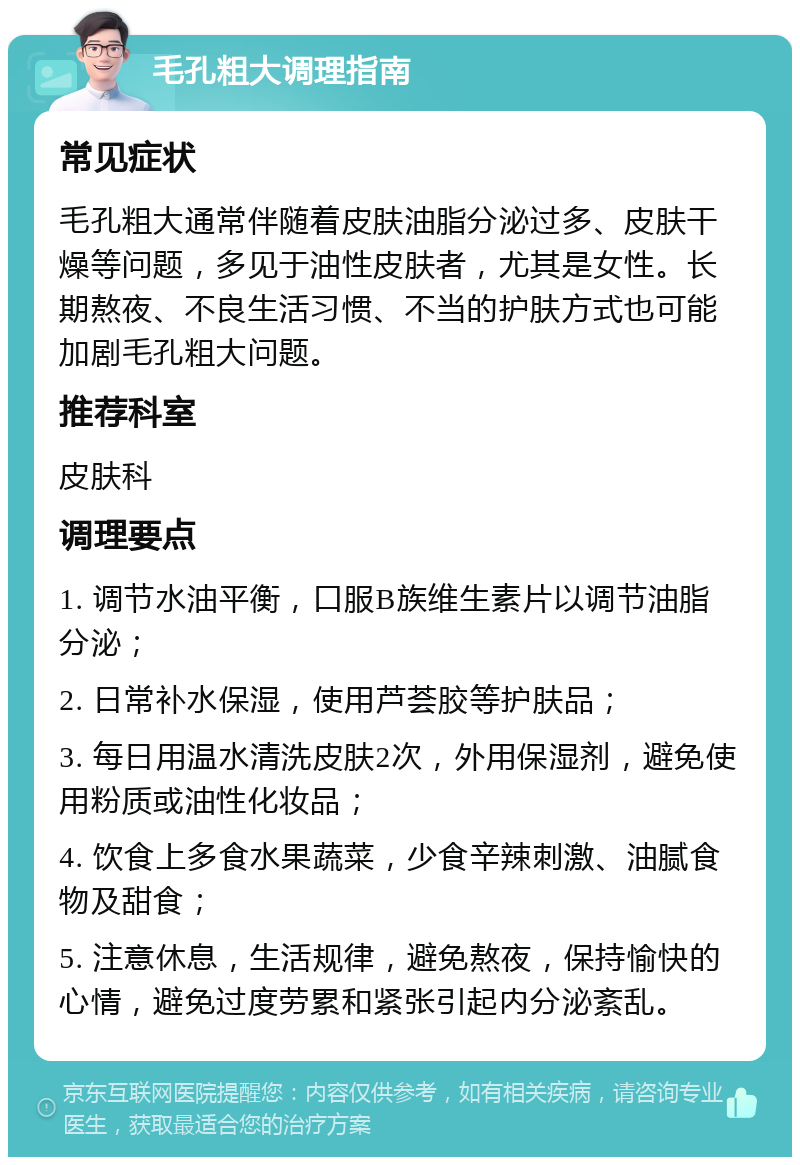 毛孔粗大调理指南 常见症状 毛孔粗大通常伴随着皮肤油脂分泌过多、皮肤干燥等问题，多见于油性皮肤者，尤其是女性。长期熬夜、不良生活习惯、不当的护肤方式也可能加剧毛孔粗大问题。 推荐科室 皮肤科 调理要点 1. 调节水油平衡，口服B族维生素片以调节油脂分泌； 2. 日常补水保湿，使用芦荟胶等护肤品； 3. 每日用温水清洗皮肤2次，外用保湿剂，避免使用粉质或油性化妆品； 4. 饮食上多食水果蔬菜，少食辛辣刺激、油腻食物及甜食； 5. 注意休息，生活规律，避免熬夜，保持愉快的心情，避免过度劳累和紧张引起内分泌紊乱。