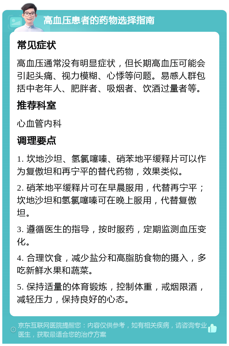 高血压患者的药物选择指南 常见症状 高血压通常没有明显症状，但长期高血压可能会引起头痛、视力模糊、心悸等问题。易感人群包括中老年人、肥胖者、吸烟者、饮酒过量者等。 推荐科室 心血管内科 调理要点 1. 坎地沙坦、氢氯噻嗪、硝苯地平缓释片可以作为复傲坦和再宁平的替代药物，效果类似。 2. 硝苯地平缓释片可在早晨服用，代替再宁平；坎地沙坦和氢氯噻嗪可在晚上服用，代替复傲坦。 3. 遵循医生的指导，按时服药，定期监测血压变化。 4. 合理饮食，减少盐分和高脂肪食物的摄入，多吃新鲜水果和蔬菜。 5. 保持适量的体育锻炼，控制体重，戒烟限酒，减轻压力，保持良好的心态。