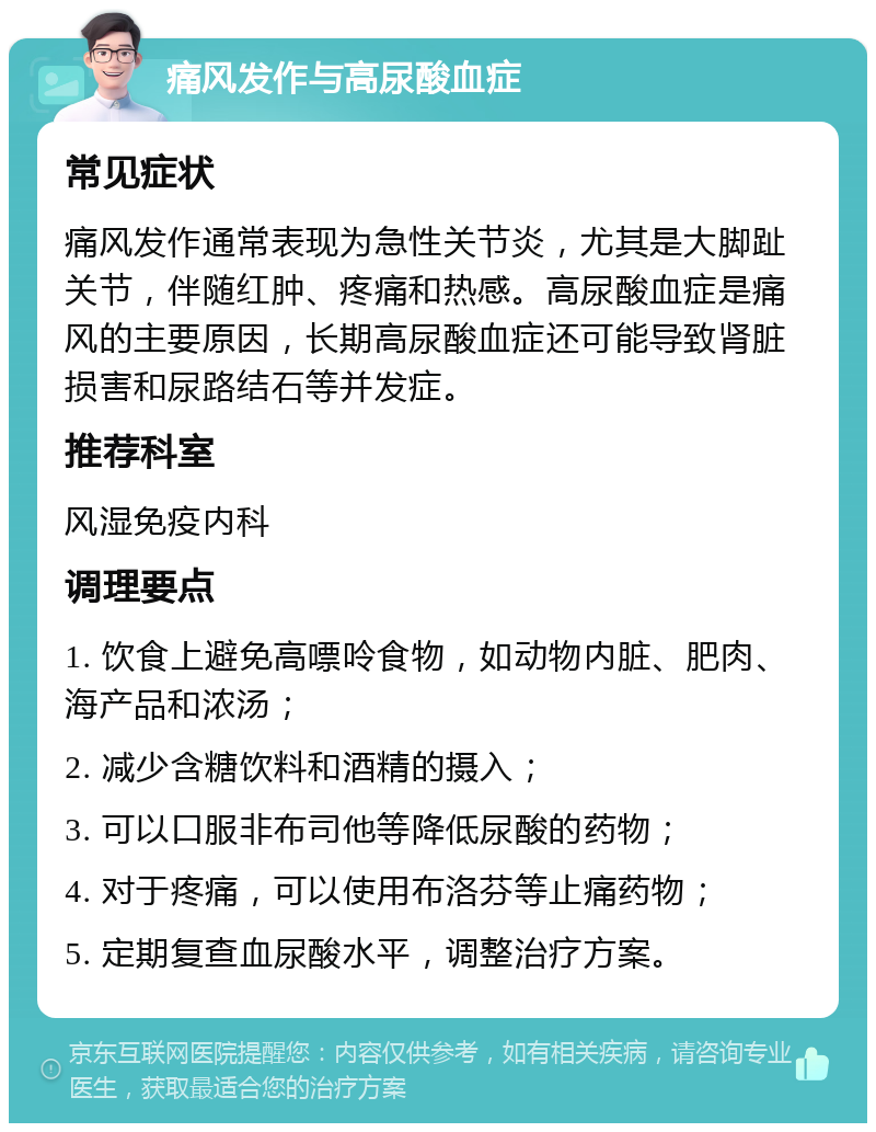 痛风发作与高尿酸血症 常见症状 痛风发作通常表现为急性关节炎，尤其是大脚趾关节，伴随红肿、疼痛和热感。高尿酸血症是痛风的主要原因，长期高尿酸血症还可能导致肾脏损害和尿路结石等并发症。 推荐科室 风湿免疫内科 调理要点 1. 饮食上避免高嘌呤食物，如动物内脏、肥肉、海产品和浓汤； 2. 减少含糖饮料和酒精的摄入； 3. 可以口服非布司他等降低尿酸的药物； 4. 对于疼痛，可以使用布洛芬等止痛药物； 5. 定期复查血尿酸水平，调整治疗方案。