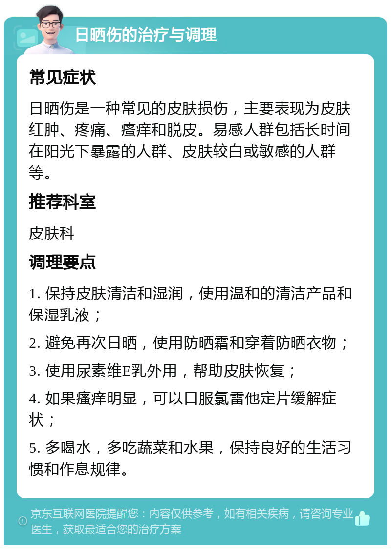 日晒伤的治疗与调理 常见症状 日晒伤是一种常见的皮肤损伤，主要表现为皮肤红肿、疼痛、瘙痒和脱皮。易感人群包括长时间在阳光下暴露的人群、皮肤较白或敏感的人群等。 推荐科室 皮肤科 调理要点 1. 保持皮肤清洁和湿润，使用温和的清洁产品和保湿乳液； 2. 避免再次日晒，使用防晒霜和穿着防晒衣物； 3. 使用尿素维E乳外用，帮助皮肤恢复； 4. 如果瘙痒明显，可以口服氯雷他定片缓解症状； 5. 多喝水，多吃蔬菜和水果，保持良好的生活习惯和作息规律。