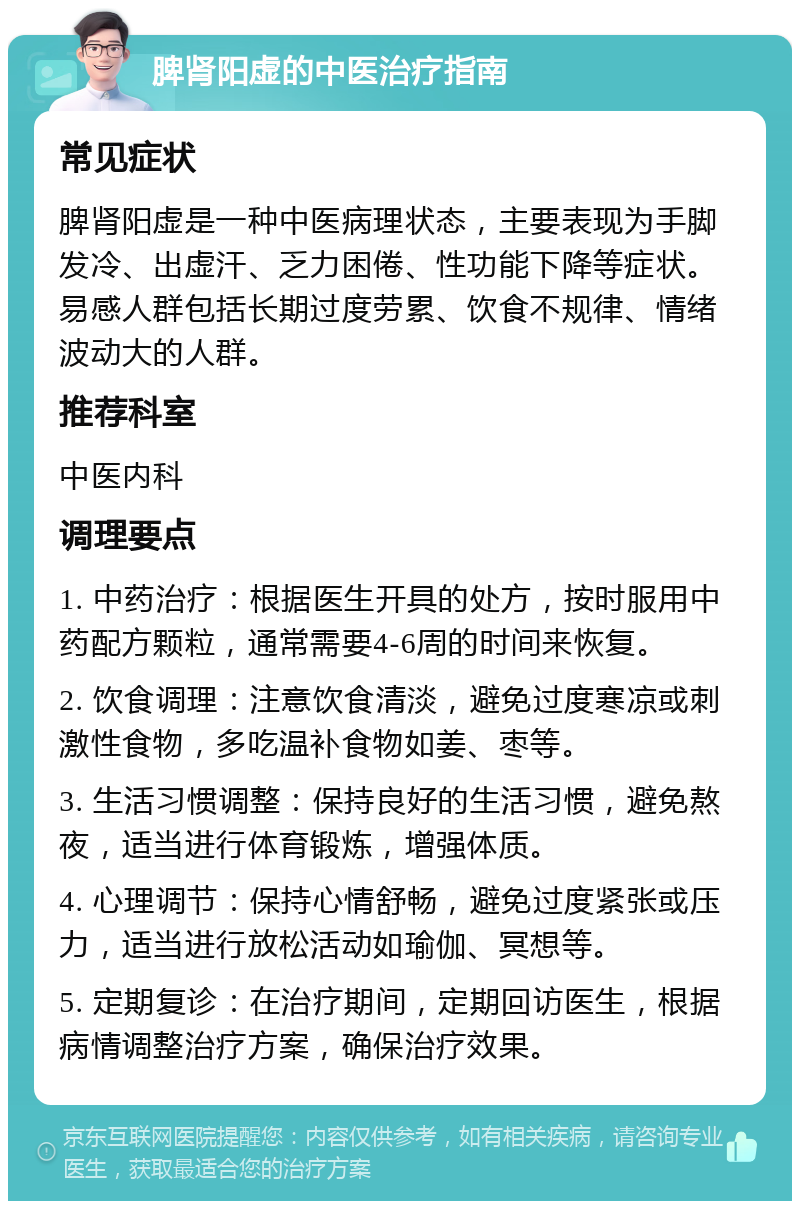 脾肾阳虚的中医治疗指南 常见症状 脾肾阳虚是一种中医病理状态，主要表现为手脚发冷、出虚汗、乏力困倦、性功能下降等症状。易感人群包括长期过度劳累、饮食不规律、情绪波动大的人群。 推荐科室 中医内科 调理要点 1. 中药治疗：根据医生开具的处方，按时服用中药配方颗粒，通常需要4-6周的时间来恢复。 2. 饮食调理：注意饮食清淡，避免过度寒凉或刺激性食物，多吃温补食物如姜、枣等。 3. 生活习惯调整：保持良好的生活习惯，避免熬夜，适当进行体育锻炼，增强体质。 4. 心理调节：保持心情舒畅，避免过度紧张或压力，适当进行放松活动如瑜伽、冥想等。 5. 定期复诊：在治疗期间，定期回访医生，根据病情调整治疗方案，确保治疗效果。