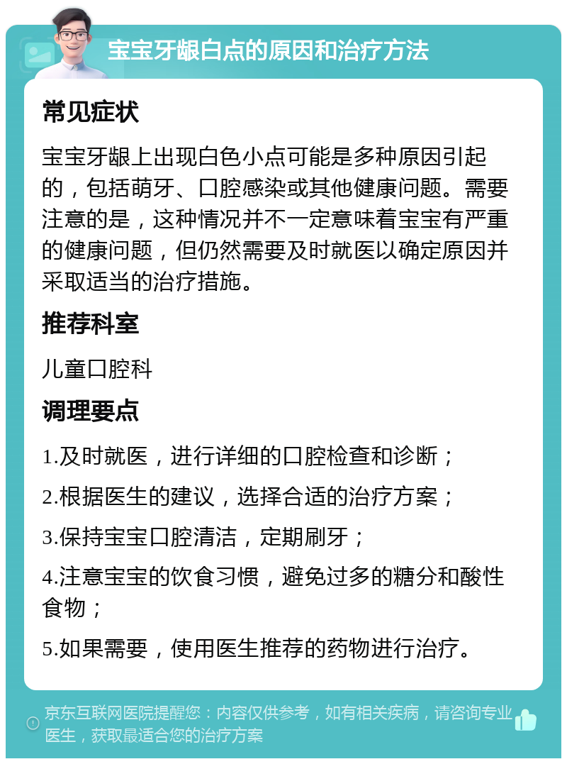 宝宝牙龈白点的原因和治疗方法 常见症状 宝宝牙龈上出现白色小点可能是多种原因引起的，包括萌牙、口腔感染或其他健康问题。需要注意的是，这种情况并不一定意味着宝宝有严重的健康问题，但仍然需要及时就医以确定原因并采取适当的治疗措施。 推荐科室 儿童口腔科 调理要点 1.及时就医，进行详细的口腔检查和诊断； 2.根据医生的建议，选择合适的治疗方案； 3.保持宝宝口腔清洁，定期刷牙； 4.注意宝宝的饮食习惯，避免过多的糖分和酸性食物； 5.如果需要，使用医生推荐的药物进行治疗。