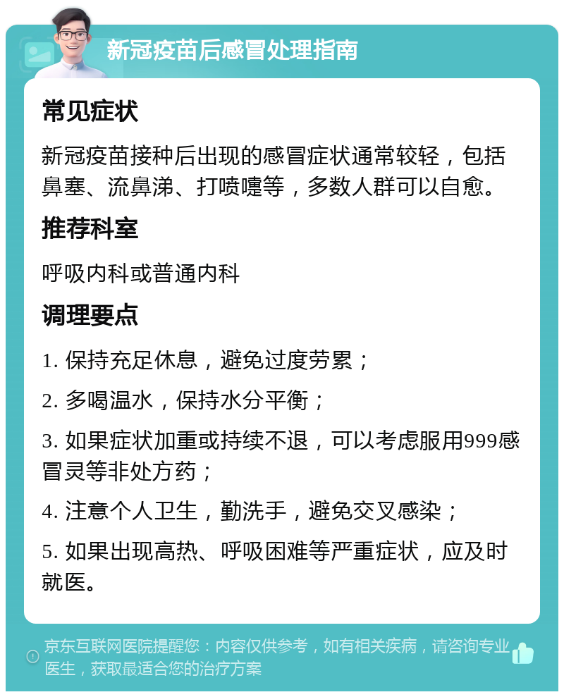 新冠疫苗后感冒处理指南 常见症状 新冠疫苗接种后出现的感冒症状通常较轻，包括鼻塞、流鼻涕、打喷嚏等，多数人群可以自愈。 推荐科室 呼吸内科或普通内科 调理要点 1. 保持充足休息，避免过度劳累； 2. 多喝温水，保持水分平衡； 3. 如果症状加重或持续不退，可以考虑服用999感冒灵等非处方药； 4. 注意个人卫生，勤洗手，避免交叉感染； 5. 如果出现高热、呼吸困难等严重症状，应及时就医。