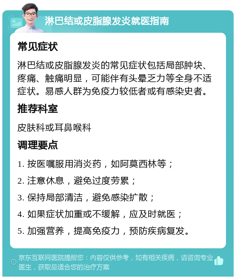 淋巴结或皮脂腺发炎就医指南 常见症状 淋巴结或皮脂腺发炎的常见症状包括局部肿块、疼痛、触痛明显，可能伴有头晕乏力等全身不适症状。易感人群为免疫力较低者或有感染史者。 推荐科室 皮肤科或耳鼻喉科 调理要点 1. 按医嘱服用消炎药，如阿莫西林等； 2. 注意休息，避免过度劳累； 3. 保持局部清洁，避免感染扩散； 4. 如果症状加重或不缓解，应及时就医； 5. 加强营养，提高免疫力，预防疾病复发。