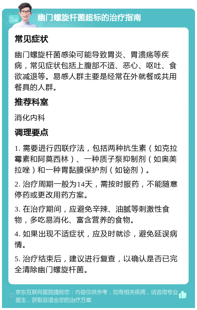 幽门螺旋杆菌超标的治疗指南 常见症状 幽门螺旋杆菌感染可能导致胃炎、胃溃疡等疾病，常见症状包括上腹部不适、恶心、呕吐、食欲减退等。易感人群主要是经常在外就餐或共用餐具的人群。 推荐科室 消化内科 调理要点 1. 需要进行四联疗法，包括两种抗生素（如克拉霉素和阿莫西林）、一种质子泵抑制剂（如奥美拉唑）和一种胃黏膜保护剂（如铋剂）。 2. 治疗周期一般为14天，需按时服药，不能随意停药或更改用药方案。 3. 在治疗期间，应避免辛辣、油腻等刺激性食物，多吃易消化、富含营养的食物。 4. 如果出现不适症状，应及时就诊，避免延误病情。 5. 治疗结束后，建议进行复查，以确认是否已完全清除幽门螺旋杆菌。