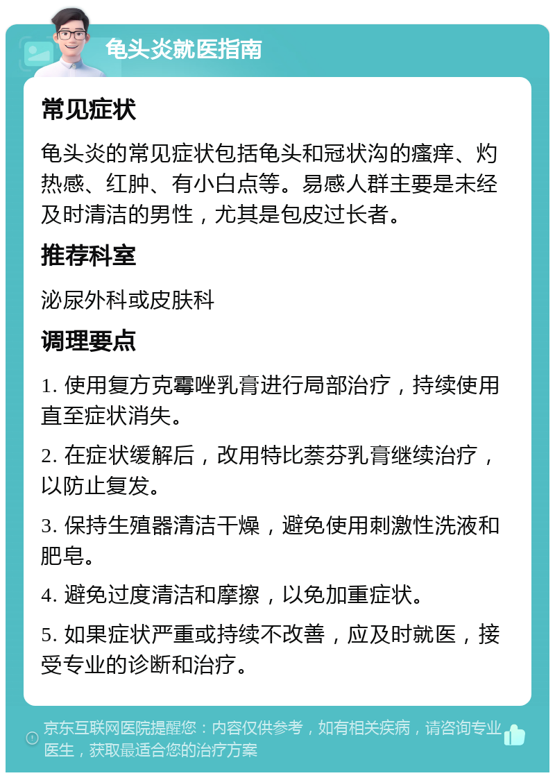 龟头炎就医指南 常见症状 龟头炎的常见症状包括龟头和冠状沟的瘙痒、灼热感、红肿、有小白点等。易感人群主要是未经及时清洁的男性，尤其是包皮过长者。 推荐科室 泌尿外科或皮肤科 调理要点 1. 使用复方克霉唑乳膏进行局部治疗，持续使用直至症状消失。 2. 在症状缓解后，改用特比萘芬乳膏继续治疗，以防止复发。 3. 保持生殖器清洁干燥，避免使用刺激性洗液和肥皂。 4. 避免过度清洁和摩擦，以免加重症状。 5. 如果症状严重或持续不改善，应及时就医，接受专业的诊断和治疗。