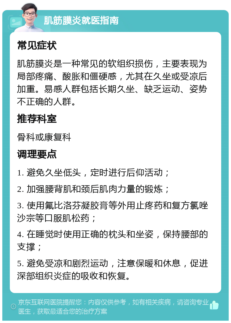 肌筋膜炎就医指南 常见症状 肌筋膜炎是一种常见的软组织损伤，主要表现为局部疼痛、酸胀和僵硬感，尤其在久坐或受凉后加重。易感人群包括长期久坐、缺乏运动、姿势不正确的人群。 推荐科室 骨科或康复科 调理要点 1. 避免久坐低头，定时进行后仰活动； 2. 加强腰背肌和颈后肌肉力量的锻炼； 3. 使用氟比洛芬凝胶膏等外用止疼药和复方氯唑沙宗等口服肌松药； 4. 在睡觉时使用正确的枕头和坐姿，保持腰部的支撑； 5. 避免受凉和剧烈运动，注意保暖和休息，促进深部组织炎症的吸收和恢复。