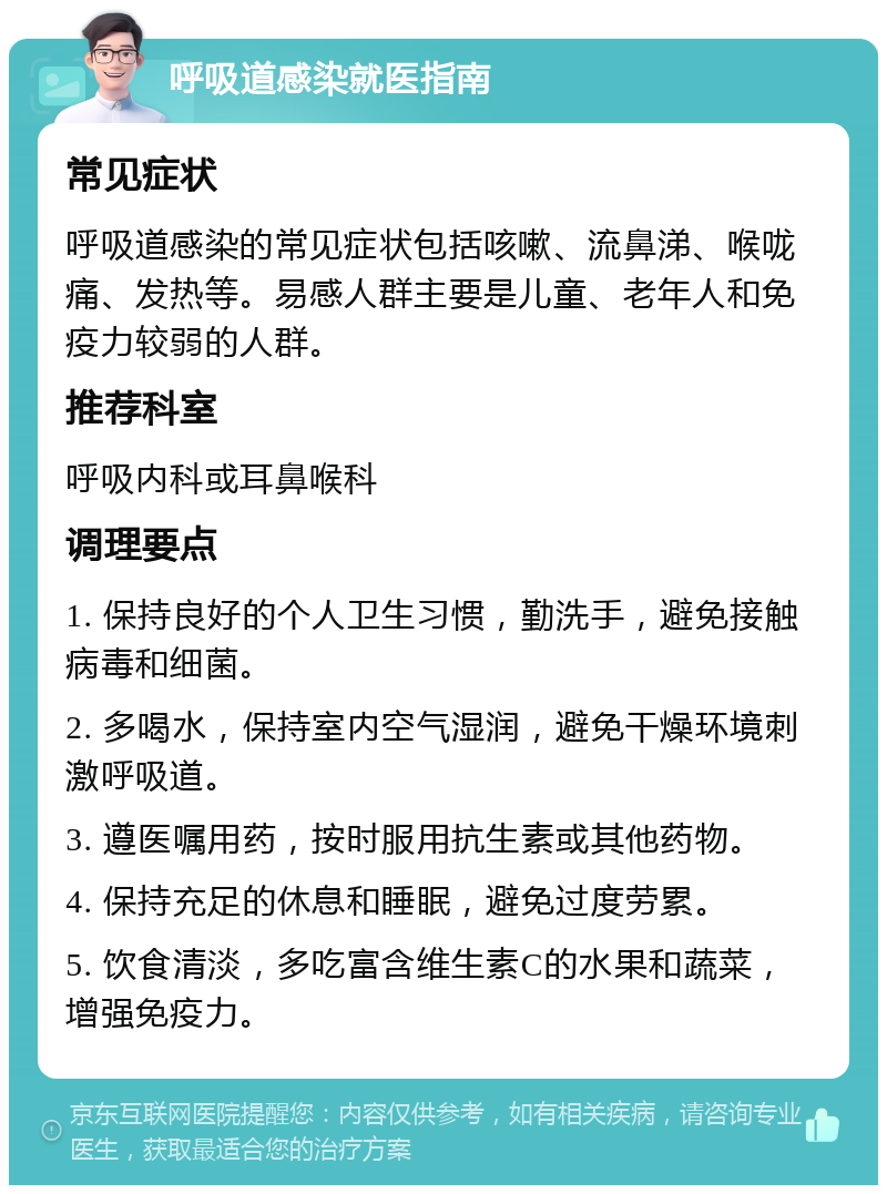 呼吸道感染就医指南 常见症状 呼吸道感染的常见症状包括咳嗽、流鼻涕、喉咙痛、发热等。易感人群主要是儿童、老年人和免疫力较弱的人群。 推荐科室 呼吸内科或耳鼻喉科 调理要点 1. 保持良好的个人卫生习惯，勤洗手，避免接触病毒和细菌。 2. 多喝水，保持室内空气湿润，避免干燥环境刺激呼吸道。 3. 遵医嘱用药，按时服用抗生素或其他药物。 4. 保持充足的休息和睡眠，避免过度劳累。 5. 饮食清淡，多吃富含维生素C的水果和蔬菜，增强免疫力。