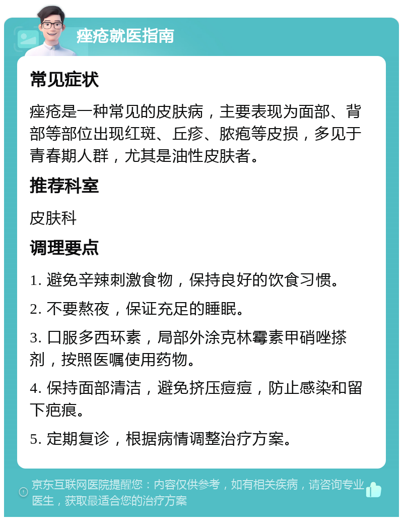 痤疮就医指南 常见症状 痤疮是一种常见的皮肤病，主要表现为面部、背部等部位出现红斑、丘疹、脓疱等皮损，多见于青春期人群，尤其是油性皮肤者。 推荐科室 皮肤科 调理要点 1. 避免辛辣刺激食物，保持良好的饮食习惯。 2. 不要熬夜，保证充足的睡眠。 3. 口服多西环素，局部外涂克林霉素甲硝唑搽剂，按照医嘱使用药物。 4. 保持面部清洁，避免挤压痘痘，防止感染和留下疤痕。 5. 定期复诊，根据病情调整治疗方案。