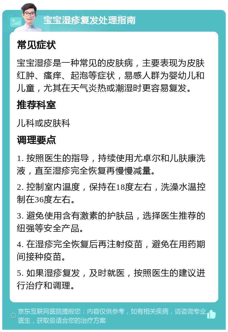 宝宝湿疹复发处理指南 常见症状 宝宝湿疹是一种常见的皮肤病，主要表现为皮肤红肿、瘙痒、起泡等症状，易感人群为婴幼儿和儿童，尤其在天气炎热或潮湿时更容易复发。 推荐科室 儿科或皮肤科 调理要点 1. 按照医生的指导，持续使用尤卓尔和儿肤康洗液，直至湿疹完全恢复再慢慢减量。 2. 控制室内温度，保持在18度左右，洗澡水温控制在36度左右。 3. 避免使用含有激素的护肤品，选择医生推荐的纽强等安全产品。 4. 在湿疹完全恢复后再注射疫苗，避免在用药期间接种疫苗。 5. 如果湿疹复发，及时就医，按照医生的建议进行治疗和调理。