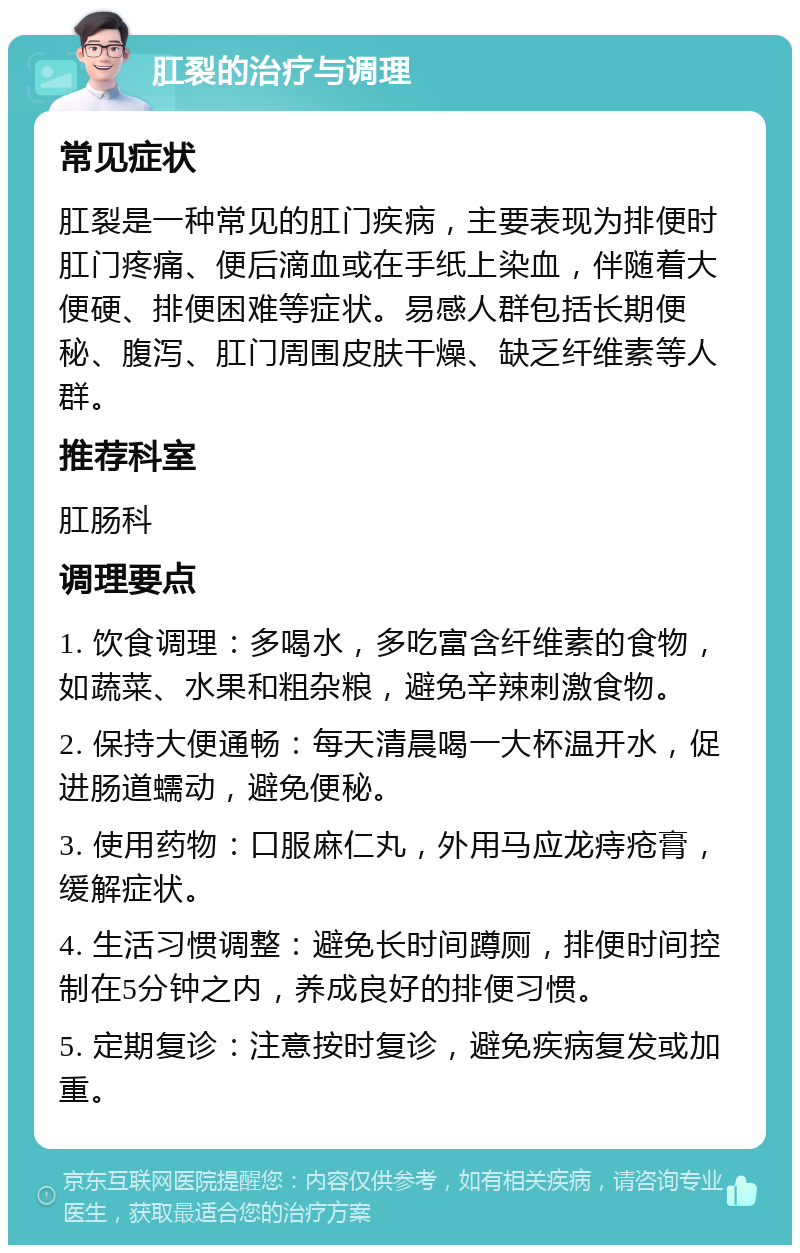 肛裂的治疗与调理 常见症状 肛裂是一种常见的肛门疾病，主要表现为排便时肛门疼痛、便后滴血或在手纸上染血，伴随着大便硬、排便困难等症状。易感人群包括长期便秘、腹泻、肛门周围皮肤干燥、缺乏纤维素等人群。 推荐科室 肛肠科 调理要点 1. 饮食调理：多喝水，多吃富含纤维素的食物，如蔬菜、水果和粗杂粮，避免辛辣刺激食物。 2. 保持大便通畅：每天清晨喝一大杯温开水，促进肠道蠕动，避免便秘。 3. 使用药物：口服麻仁丸，外用马应龙痔疮膏，缓解症状。 4. 生活习惯调整：避免长时间蹲厕，排便时间控制在5分钟之内，养成良好的排便习惯。 5. 定期复诊：注意按时复诊，避免疾病复发或加重。