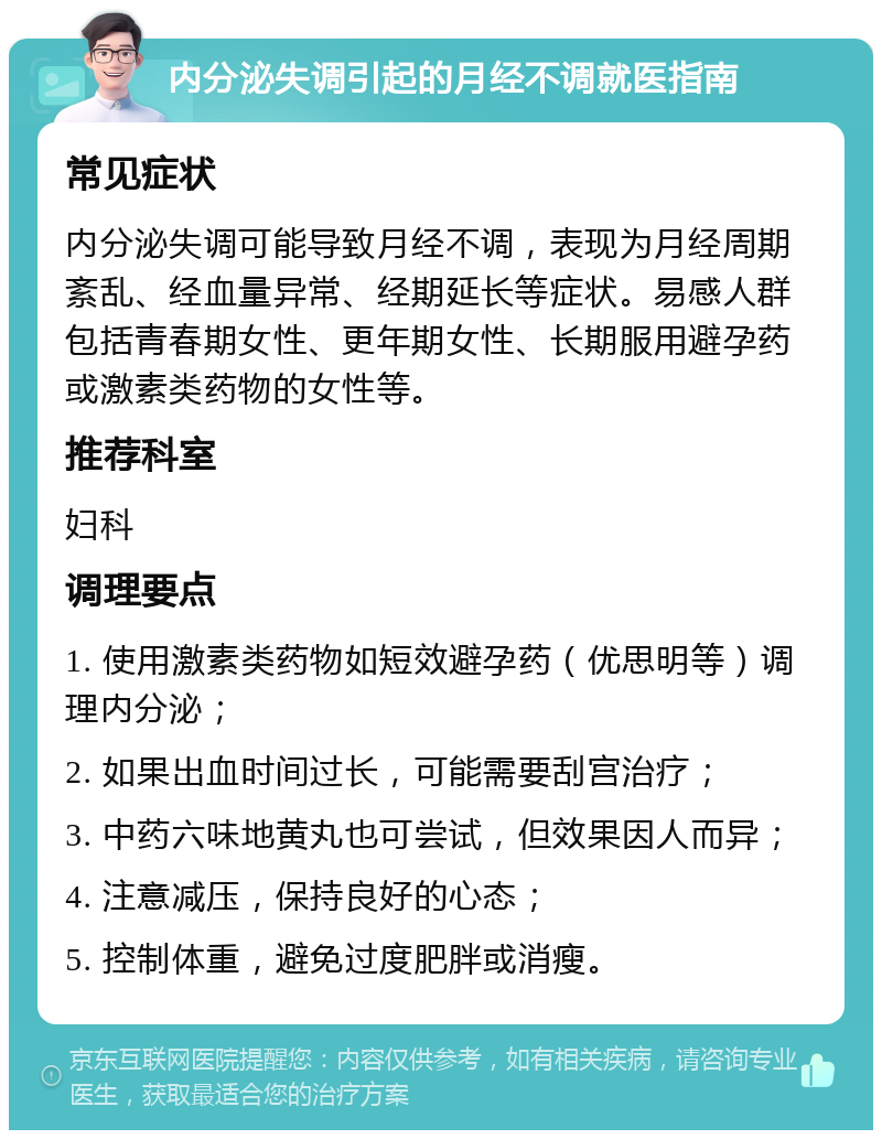 内分泌失调引起的月经不调就医指南 常见症状 内分泌失调可能导致月经不调，表现为月经周期紊乱、经血量异常、经期延长等症状。易感人群包括青春期女性、更年期女性、长期服用避孕药或激素类药物的女性等。 推荐科室 妇科 调理要点 1. 使用激素类药物如短效避孕药（优思明等）调理内分泌； 2. 如果出血时间过长，可能需要刮宫治疗； 3. 中药六味地黄丸也可尝试，但效果因人而异； 4. 注意减压，保持良好的心态； 5. 控制体重，避免过度肥胖或消瘦。