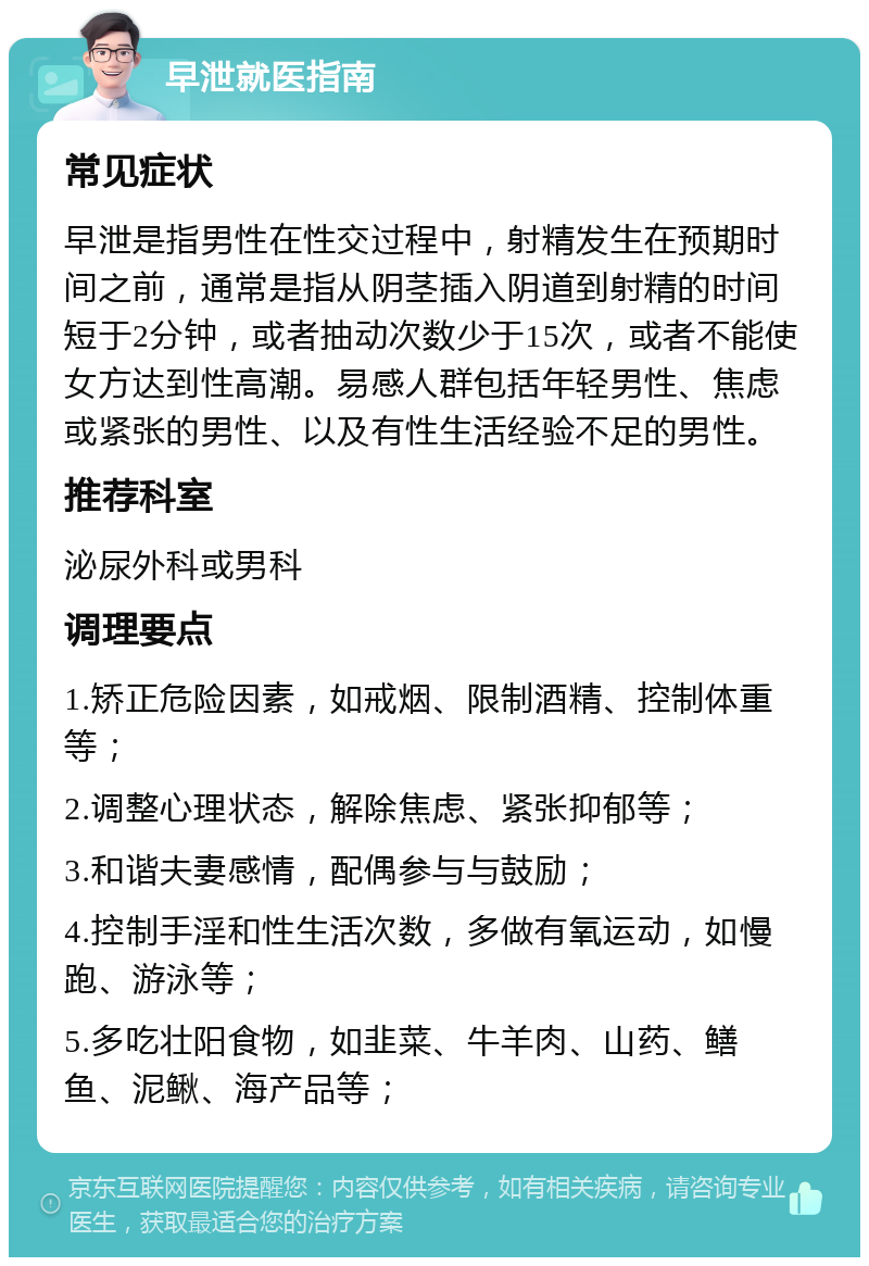 早泄就医指南 常见症状 早泄是指男性在性交过程中，射精发生在预期时间之前，通常是指从阴茎插入阴道到射精的时间短于2分钟，或者抽动次数少于15次，或者不能使女方达到性高潮。易感人群包括年轻男性、焦虑或紧张的男性、以及有性生活经验不足的男性。 推荐科室 泌尿外科或男科 调理要点 1.矫正危险因素，如戒烟、限制酒精、控制体重等； 2.调整心理状态，解除焦虑、紧张抑郁等； 3.和谐夫妻感情，配偶参与与鼓励； 4.控制手淫和性生活次数，多做有氧运动，如慢跑、游泳等； 5.多吃壮阳食物，如韭菜、牛羊肉、山药、鳝鱼、泥鳅、海产品等；