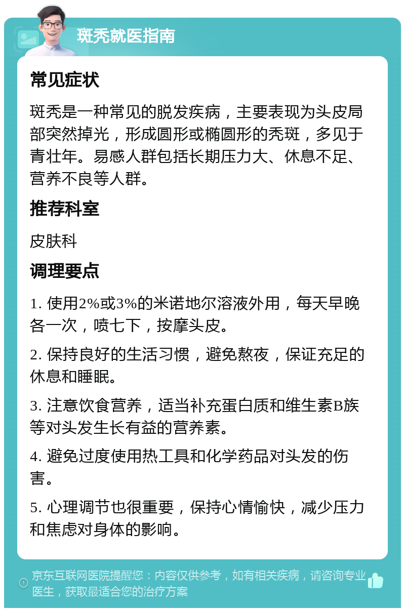 斑秃就医指南 常见症状 斑秃是一种常见的脱发疾病，主要表现为头皮局部突然掉光，形成圆形或椭圆形的秃斑，多见于青壮年。易感人群包括长期压力大、休息不足、营养不良等人群。 推荐科室 皮肤科 调理要点 1. 使用2%或3%的米诺地尔溶液外用，每天早晚各一次，喷七下，按摩头皮。 2. 保持良好的生活习惯，避免熬夜，保证充足的休息和睡眠。 3. 注意饮食营养，适当补充蛋白质和维生素B族等对头发生长有益的营养素。 4. 避免过度使用热工具和化学药品对头发的伤害。 5. 心理调节也很重要，保持心情愉快，减少压力和焦虑对身体的影响。