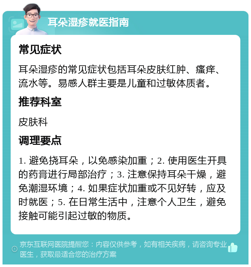 耳朵湿疹就医指南 常见症状 耳朵湿疹的常见症状包括耳朵皮肤红肿、瘙痒、流水等。易感人群主要是儿童和过敏体质者。 推荐科室 皮肤科 调理要点 1. 避免挠耳朵，以免感染加重；2. 使用医生开具的药膏进行局部治疗；3. 注意保持耳朵干燥，避免潮湿环境；4. 如果症状加重或不见好转，应及时就医；5. 在日常生活中，注意个人卫生，避免接触可能引起过敏的物质。