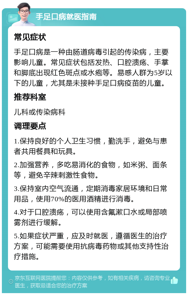 手足口病就医指南 常见症状 手足口病是一种由肠道病毒引起的传染病，主要影响儿童。常见症状包括发热、口腔溃疡、手掌和脚底出现红色斑点或水疱等。易感人群为5岁以下的儿童，尤其是未接种手足口病疫苗的儿童。 推荐科室 儿科或传染病科 调理要点 1.保持良好的个人卫生习惯，勤洗手，避免与患者共用餐具和玩具。 2.加强营养，多吃易消化的食物，如米粥、面条等，避免辛辣刺激性食物。 3.保持室内空气流通，定期消毒家居环境和日常用品，使用70%的医用酒精进行消毒。 4.对于口腔溃疡，可以使用含氟漱口水或局部喷雾剂进行缓解。 5.如果症状严重，应及时就医，遵循医生的治疗方案，可能需要使用抗病毒药物或其他支持性治疗措施。