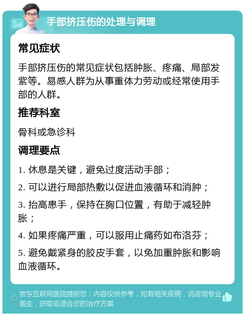 手部挤压伤的处理与调理 常见症状 手部挤压伤的常见症状包括肿胀、疼痛、局部发紫等。易感人群为从事重体力劳动或经常使用手部的人群。 推荐科室 骨科或急诊科 调理要点 1. 休息是关键，避免过度活动手部； 2. 可以进行局部热敷以促进血液循环和消肿； 3. 抬高患手，保持在胸口位置，有助于减轻肿胀； 4. 如果疼痛严重，可以服用止痛药如布洛芬； 5. 避免戴紧身的胶皮手套，以免加重肿胀和影响血液循环。