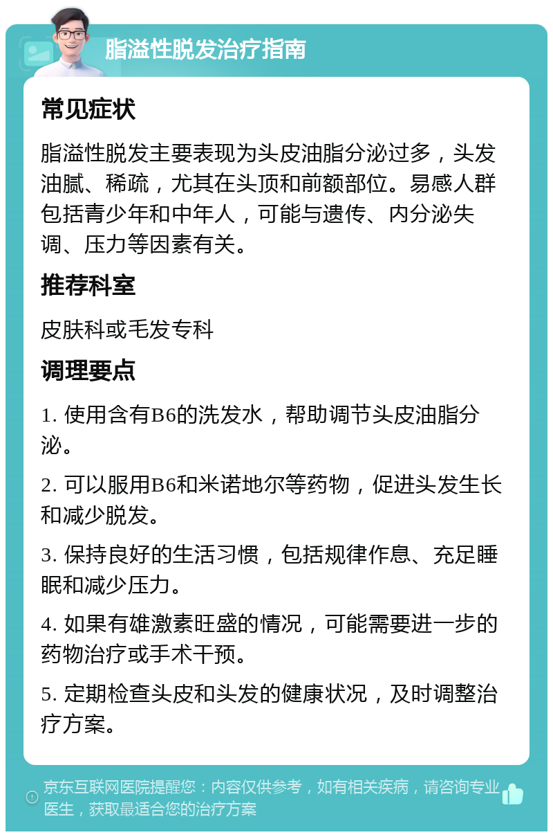 脂溢性脱发治疗指南 常见症状 脂溢性脱发主要表现为头皮油脂分泌过多，头发油腻、稀疏，尤其在头顶和前额部位。易感人群包括青少年和中年人，可能与遗传、内分泌失调、压力等因素有关。 推荐科室 皮肤科或毛发专科 调理要点 1. 使用含有B6的洗发水，帮助调节头皮油脂分泌。 2. 可以服用B6和米诺地尔等药物，促进头发生长和减少脱发。 3. 保持良好的生活习惯，包括规律作息、充足睡眠和减少压力。 4. 如果有雄激素旺盛的情况，可能需要进一步的药物治疗或手术干预。 5. 定期检查头皮和头发的健康状况，及时调整治疗方案。