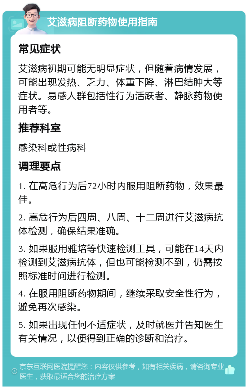 艾滋病阻断药物使用指南 常见症状 艾滋病初期可能无明显症状，但随着病情发展，可能出现发热、乏力、体重下降、淋巴结肿大等症状。易感人群包括性行为活跃者、静脉药物使用者等。 推荐科室 感染科或性病科 调理要点 1. 在高危行为后72小时内服用阻断药物，效果最佳。 2. 高危行为后四周、八周、十二周进行艾滋病抗体检测，确保结果准确。 3. 如果服用雅培等快速检测工具，可能在14天内检测到艾滋病抗体，但也可能检测不到，仍需按照标准时间进行检测。 4. 在服用阻断药物期间，继续采取安全性行为，避免再次感染。 5. 如果出现任何不适症状，及时就医并告知医生有关情况，以便得到正确的诊断和治疗。