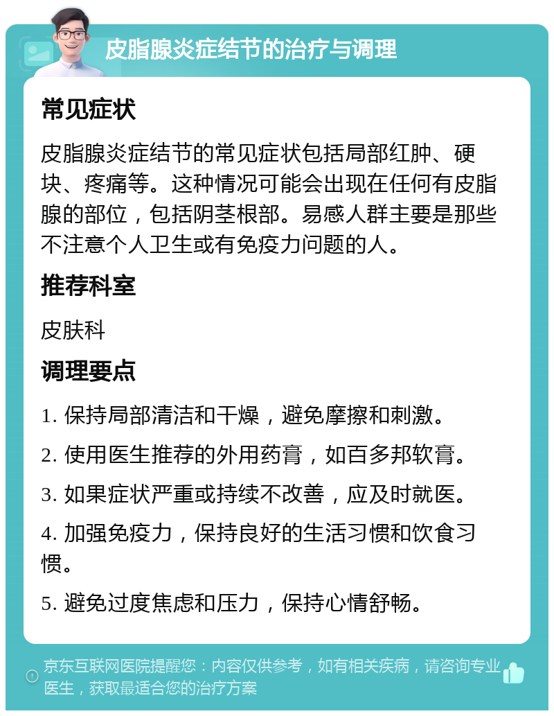 皮脂腺炎症结节的治疗与调理 常见症状 皮脂腺炎症结节的常见症状包括局部红肿、硬块、疼痛等。这种情况可能会出现在任何有皮脂腺的部位，包括阴茎根部。易感人群主要是那些不注意个人卫生或有免疫力问题的人。 推荐科室 皮肤科 调理要点 1. 保持局部清洁和干燥，避免摩擦和刺激。 2. 使用医生推荐的外用药膏，如百多邦软膏。 3. 如果症状严重或持续不改善，应及时就医。 4. 加强免疫力，保持良好的生活习惯和饮食习惯。 5. 避免过度焦虑和压力，保持心情舒畅。