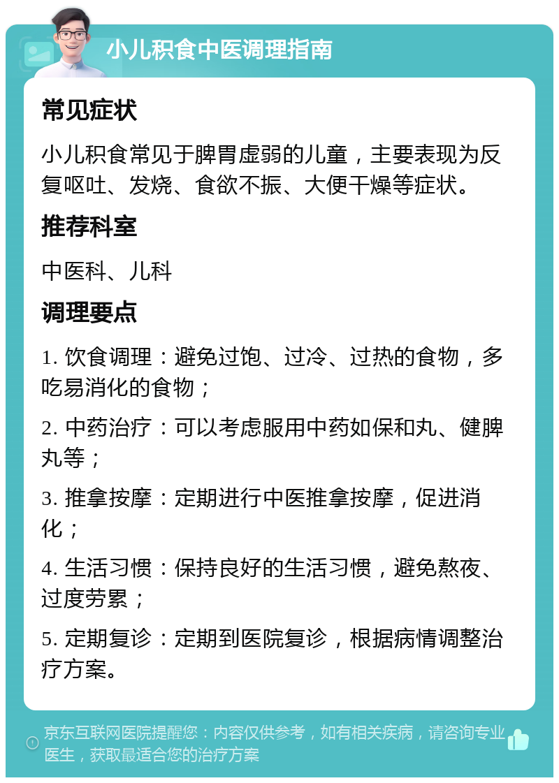 小儿积食中医调理指南 常见症状 小儿积食常见于脾胃虚弱的儿童，主要表现为反复呕吐、发烧、食欲不振、大便干燥等症状。 推荐科室 中医科、儿科 调理要点 1. 饮食调理：避免过饱、过冷、过热的食物，多吃易消化的食物； 2. 中药治疗：可以考虑服用中药如保和丸、健脾丸等； 3. 推拿按摩：定期进行中医推拿按摩，促进消化； 4. 生活习惯：保持良好的生活习惯，避免熬夜、过度劳累； 5. 定期复诊：定期到医院复诊，根据病情调整治疗方案。