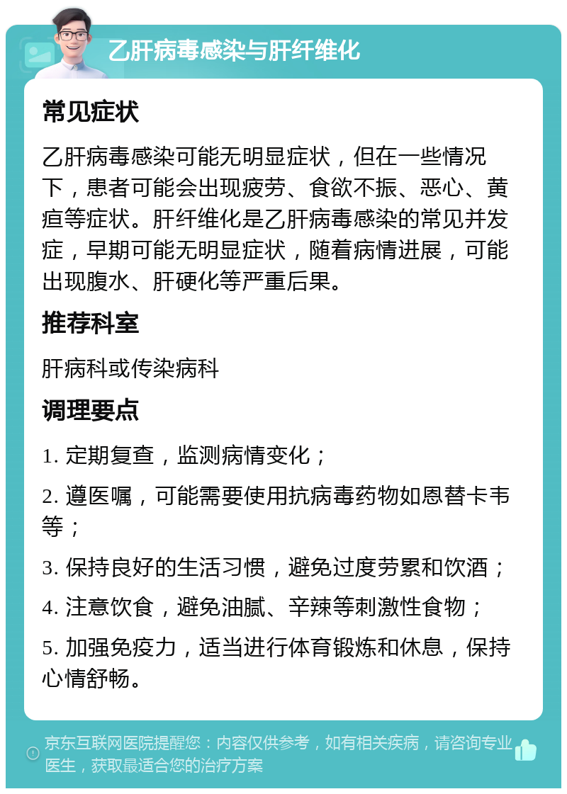 乙肝病毒感染与肝纤维化 常见症状 乙肝病毒感染可能无明显症状，但在一些情况下，患者可能会出现疲劳、食欲不振、恶心、黄疸等症状。肝纤维化是乙肝病毒感染的常见并发症，早期可能无明显症状，随着病情进展，可能出现腹水、肝硬化等严重后果。 推荐科室 肝病科或传染病科 调理要点 1. 定期复查，监测病情变化； 2. 遵医嘱，可能需要使用抗病毒药物如恩替卡韦等； 3. 保持良好的生活习惯，避免过度劳累和饮酒； 4. 注意饮食，避免油腻、辛辣等刺激性食物； 5. 加强免疫力，适当进行体育锻炼和休息，保持心情舒畅。