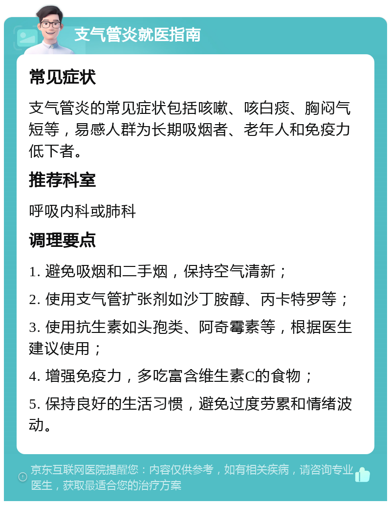 支气管炎就医指南 常见症状 支气管炎的常见症状包括咳嗽、咳白痰、胸闷气短等，易感人群为长期吸烟者、老年人和免疫力低下者。 推荐科室 呼吸内科或肺科 调理要点 1. 避免吸烟和二手烟，保持空气清新； 2. 使用支气管扩张剂如沙丁胺醇、丙卡特罗等； 3. 使用抗生素如头孢类、阿奇霉素等，根据医生建议使用； 4. 增强免疫力，多吃富含维生素C的食物； 5. 保持良好的生活习惯，避免过度劳累和情绪波动。