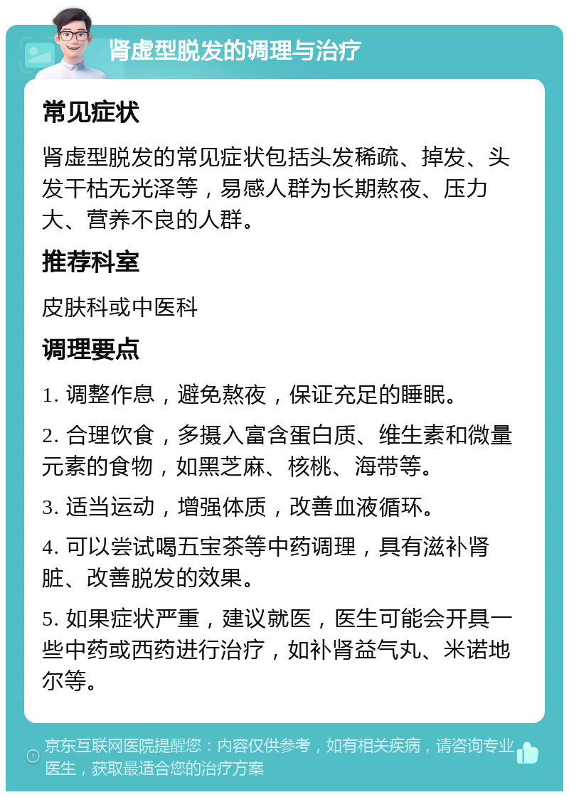 肾虚型脱发的调理与治疗 常见症状 肾虚型脱发的常见症状包括头发稀疏、掉发、头发干枯无光泽等，易感人群为长期熬夜、压力大、营养不良的人群。 推荐科室 皮肤科或中医科 调理要点 1. 调整作息，避免熬夜，保证充足的睡眠。 2. 合理饮食，多摄入富含蛋白质、维生素和微量元素的食物，如黑芝麻、核桃、海带等。 3. 适当运动，增强体质，改善血液循环。 4. 可以尝试喝五宝茶等中药调理，具有滋补肾脏、改善脱发的效果。 5. 如果症状严重，建议就医，医生可能会开具一些中药或西药进行治疗，如补肾益气丸、米诺地尔等。