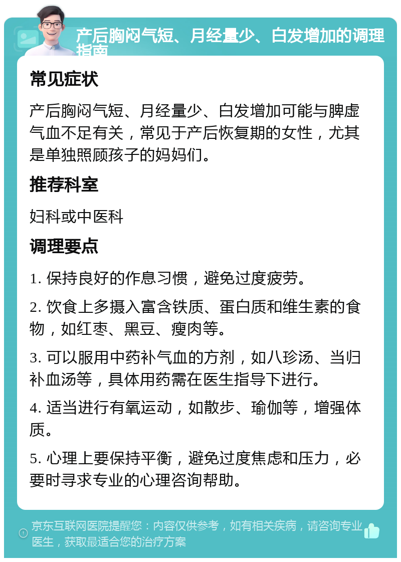 产后胸闷气短、月经量少、白发增加的调理指南 常见症状 产后胸闷气短、月经量少、白发增加可能与脾虚气血不足有关，常见于产后恢复期的女性，尤其是单独照顾孩子的妈妈们。 推荐科室 妇科或中医科 调理要点 1. 保持良好的作息习惯，避免过度疲劳。 2. 饮食上多摄入富含铁质、蛋白质和维生素的食物，如红枣、黑豆、瘦肉等。 3. 可以服用中药补气血的方剂，如八珍汤、当归补血汤等，具体用药需在医生指导下进行。 4. 适当进行有氧运动，如散步、瑜伽等，增强体质。 5. 心理上要保持平衡，避免过度焦虑和压力，必要时寻求专业的心理咨询帮助。