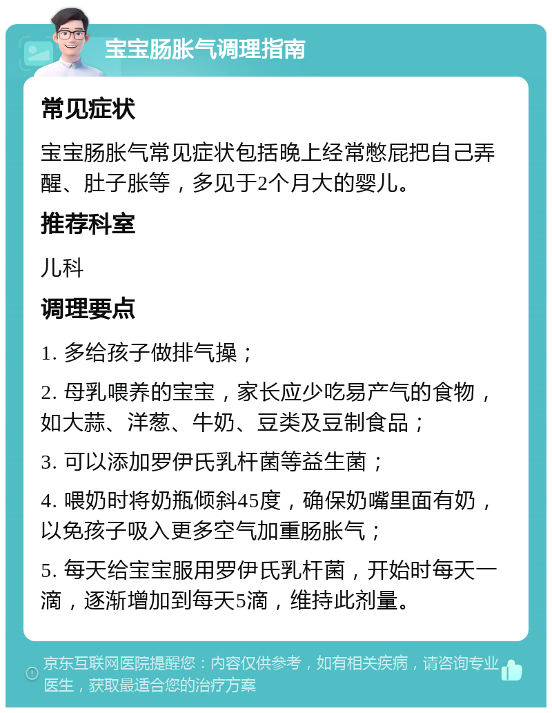 宝宝肠胀气调理指南 常见症状 宝宝肠胀气常见症状包括晚上经常憋屁把自己弄醒、肚子胀等，多见于2个月大的婴儿。 推荐科室 儿科 调理要点 1. 多给孩子做排气操； 2. 母乳喂养的宝宝，家长应少吃易产气的食物，如大蒜、洋葱、牛奶、豆类及豆制食品； 3. 可以添加罗伊氏乳杆菌等益生菌； 4. 喂奶时将奶瓶倾斜45度，确保奶嘴里面有奶，以免孩子吸入更多空气加重肠胀气； 5. 每天给宝宝服用罗伊氏乳杆菌，开始时每天一滴，逐渐增加到每天5滴，维持此剂量。