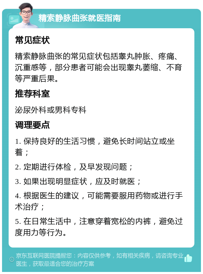 精索静脉曲张就医指南 常见症状 精索静脉曲张的常见症状包括睾丸肿胀、疼痛、沉重感等，部分患者可能会出现睾丸萎缩、不育等严重后果。 推荐科室 泌尿外科或男科专科 调理要点 1. 保持良好的生活习惯，避免长时间站立或坐着； 2. 定期进行体检，及早发现问题； 3. 如果出现明显症状，应及时就医； 4. 根据医生的建议，可能需要服用药物或进行手术治疗； 5. 在日常生活中，注意穿着宽松的内裤，避免过度用力等行为。