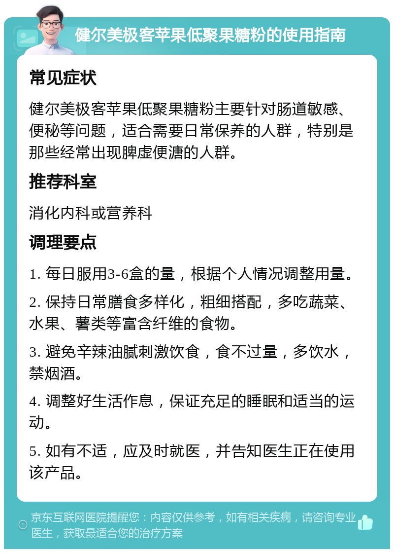 健尔美极客苹果低聚果糖粉的使用指南 常见症状 健尔美极客苹果低聚果糖粉主要针对肠道敏感、便秘等问题，适合需要日常保养的人群，特别是那些经常出现脾虚便溏的人群。 推荐科室 消化内科或营养科 调理要点 1. 每日服用3-6盒的量，根据个人情况调整用量。 2. 保持日常膳食多样化，粗细搭配，多吃蔬菜、水果、薯类等富含纤维的食物。 3. 避免辛辣油腻刺激饮食，食不过量，多饮水，禁烟酒。 4. 调整好生活作息，保证充足的睡眠和适当的运动。 5. 如有不适，应及时就医，并告知医生正在使用该产品。