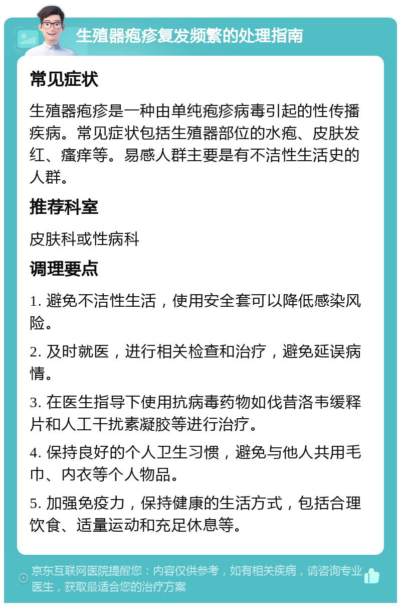 生殖器疱疹复发频繁的处理指南 常见症状 生殖器疱疹是一种由单纯疱疹病毒引起的性传播疾病。常见症状包括生殖器部位的水疱、皮肤发红、瘙痒等。易感人群主要是有不洁性生活史的人群。 推荐科室 皮肤科或性病科 调理要点 1. 避免不洁性生活，使用安全套可以降低感染风险。 2. 及时就医，进行相关检查和治疗，避免延误病情。 3. 在医生指导下使用抗病毒药物如伐昔洛韦缓释片和人工干扰素凝胶等进行治疗。 4. 保持良好的个人卫生习惯，避免与他人共用毛巾、内衣等个人物品。 5. 加强免疫力，保持健康的生活方式，包括合理饮食、适量运动和充足休息等。