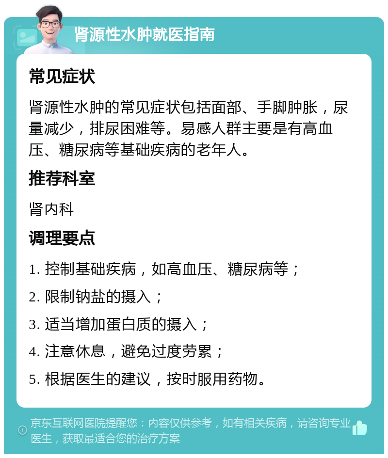 肾源性水肿就医指南 常见症状 肾源性水肿的常见症状包括面部、手脚肿胀，尿量减少，排尿困难等。易感人群主要是有高血压、糖尿病等基础疾病的老年人。 推荐科室 肾内科 调理要点 1. 控制基础疾病，如高血压、糖尿病等； 2. 限制钠盐的摄入； 3. 适当增加蛋白质的摄入； 4. 注意休息，避免过度劳累； 5. 根据医生的建议，按时服用药物。