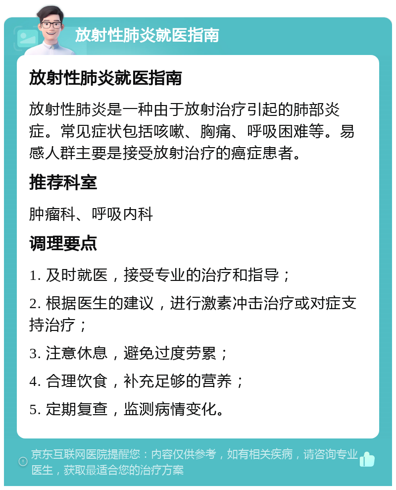 放射性肺炎就医指南 放射性肺炎就医指南 放射性肺炎是一种由于放射治疗引起的肺部炎症。常见症状包括咳嗽、胸痛、呼吸困难等。易感人群主要是接受放射治疗的癌症患者。 推荐科室 肿瘤科、呼吸内科 调理要点 1. 及时就医，接受专业的治疗和指导； 2. 根据医生的建议，进行激素冲击治疗或对症支持治疗； 3. 注意休息，避免过度劳累； 4. 合理饮食，补充足够的营养； 5. 定期复查，监测病情变化。