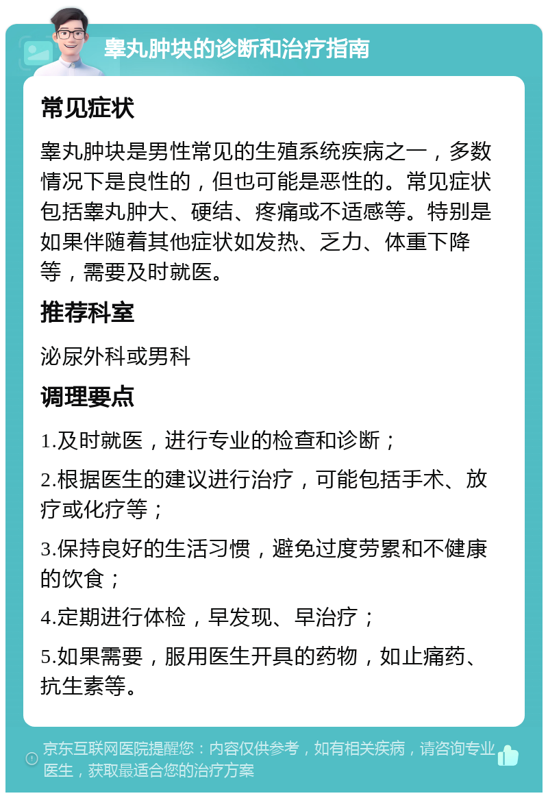 睾丸肿块的诊断和治疗指南 常见症状 睾丸肿块是男性常见的生殖系统疾病之一，多数情况下是良性的，但也可能是恶性的。常见症状包括睾丸肿大、硬结、疼痛或不适感等。特别是如果伴随着其他症状如发热、乏力、体重下降等，需要及时就医。 推荐科室 泌尿外科或男科 调理要点 1.及时就医，进行专业的检查和诊断； 2.根据医生的建议进行治疗，可能包括手术、放疗或化疗等； 3.保持良好的生活习惯，避免过度劳累和不健康的饮食； 4.定期进行体检，早发现、早治疗； 5.如果需要，服用医生开具的药物，如止痛药、抗生素等。