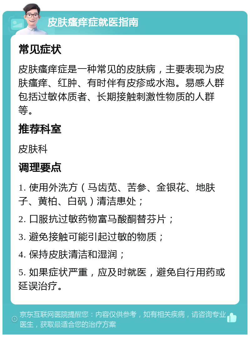 皮肤瘙痒症就医指南 常见症状 皮肤瘙痒症是一种常见的皮肤病，主要表现为皮肤瘙痒、红肿、有时伴有皮疹或水泡。易感人群包括过敏体质者、长期接触刺激性物质的人群等。 推荐科室 皮肤科 调理要点 1. 使用外洗方（马齿苋、苦参、金银花、地肤子、黄柏、白矾）清洁患处； 2. 口服抗过敏药物富马酸酮替芬片； 3. 避免接触可能引起过敏的物质； 4. 保持皮肤清洁和湿润； 5. 如果症状严重，应及时就医，避免自行用药或延误治疗。