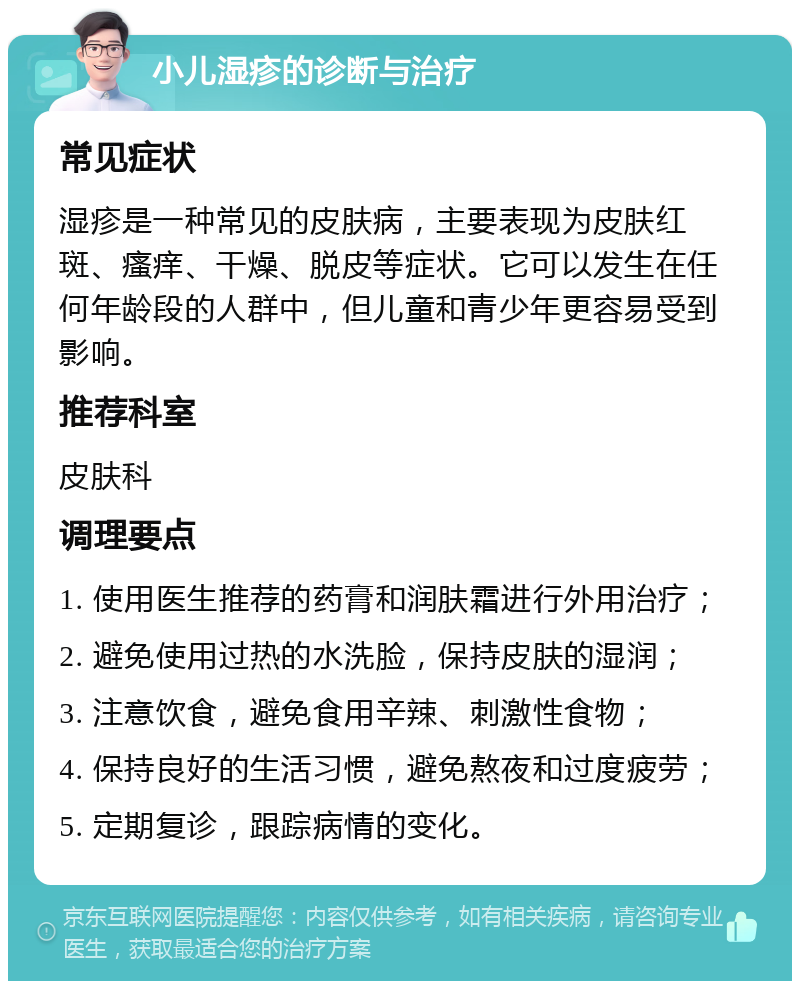 小儿湿疹的诊断与治疗 常见症状 湿疹是一种常见的皮肤病，主要表现为皮肤红斑、瘙痒、干燥、脱皮等症状。它可以发生在任何年龄段的人群中，但儿童和青少年更容易受到影响。 推荐科室 皮肤科 调理要点 1. 使用医生推荐的药膏和润肤霜进行外用治疗； 2. 避免使用过热的水洗脸，保持皮肤的湿润； 3. 注意饮食，避免食用辛辣、刺激性食物； 4. 保持良好的生活习惯，避免熬夜和过度疲劳； 5. 定期复诊，跟踪病情的变化。