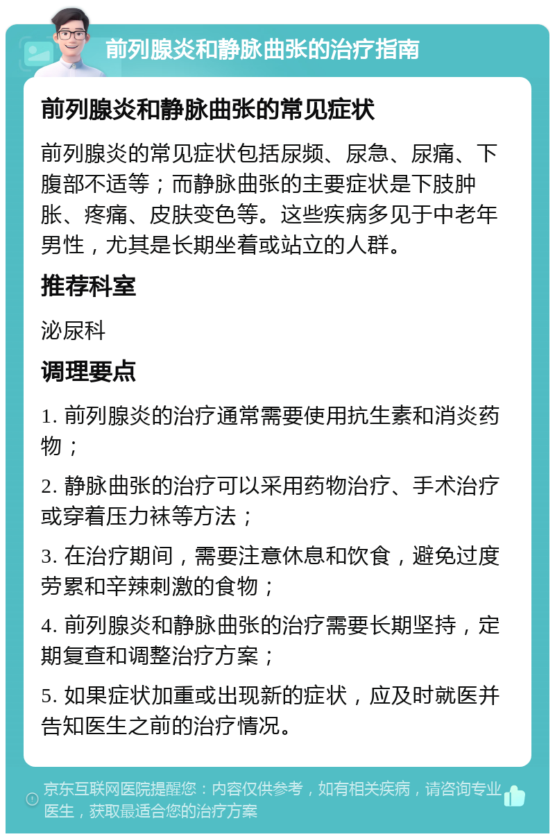 前列腺炎和静脉曲张的治疗指南 前列腺炎和静脉曲张的常见症状 前列腺炎的常见症状包括尿频、尿急、尿痛、下腹部不适等；而静脉曲张的主要症状是下肢肿胀、疼痛、皮肤变色等。这些疾病多见于中老年男性，尤其是长期坐着或站立的人群。 推荐科室 泌尿科 调理要点 1. 前列腺炎的治疗通常需要使用抗生素和消炎药物； 2. 静脉曲张的治疗可以采用药物治疗、手术治疗或穿着压力袜等方法； 3. 在治疗期间，需要注意休息和饮食，避免过度劳累和辛辣刺激的食物； 4. 前列腺炎和静脉曲张的治疗需要长期坚持，定期复查和调整治疗方案； 5. 如果症状加重或出现新的症状，应及时就医并告知医生之前的治疗情况。