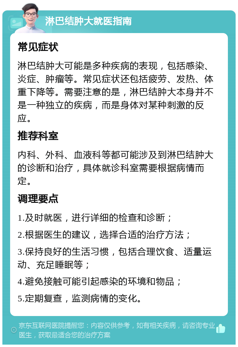 淋巴结肿大就医指南 常见症状 淋巴结肿大可能是多种疾病的表现，包括感染、炎症、肿瘤等。常见症状还包括疲劳、发热、体重下降等。需要注意的是，淋巴结肿大本身并不是一种独立的疾病，而是身体对某种刺激的反应。 推荐科室 内科、外科、血液科等都可能涉及到淋巴结肿大的诊断和治疗，具体就诊科室需要根据病情而定。 调理要点 1.及时就医，进行详细的检查和诊断； 2.根据医生的建议，选择合适的治疗方法； 3.保持良好的生活习惯，包括合理饮食、适量运动、充足睡眠等； 4.避免接触可能引起感染的环境和物品； 5.定期复查，监测病情的变化。