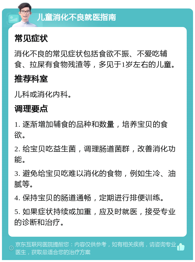 儿童消化不良就医指南 常见症状 消化不良的常见症状包括食欲不振、不爱吃辅食、拉屎有食物残渣等，多见于1岁左右的儿童。 推荐科室 儿科或消化内科。 调理要点 1. 逐渐增加辅食的品种和数量，培养宝贝的食欲。 2. 给宝贝吃益生菌，调理肠道菌群，改善消化功能。 3. 避免给宝贝吃难以消化的食物，例如生冷、油腻等。 4. 保持宝贝的肠道通畅，定期进行排便训练。 5. 如果症状持续或加重，应及时就医，接受专业的诊断和治疗。