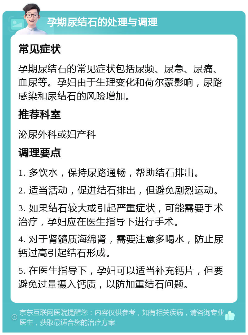 孕期尿结石的处理与调理 常见症状 孕期尿结石的常见症状包括尿频、尿急、尿痛、血尿等。孕妇由于生理变化和荷尔蒙影响，尿路感染和尿结石的风险增加。 推荐科室 泌尿外科或妇产科 调理要点 1. 多饮水，保持尿路通畅，帮助结石排出。 2. 适当活动，促进结石排出，但避免剧烈运动。 3. 如果结石较大或引起严重症状，可能需要手术治疗，孕妇应在医生指导下进行手术。 4. 对于肾髓质海绵肾，需要注意多喝水，防止尿钙过高引起结石形成。 5. 在医生指导下，孕妇可以适当补充钙片，但要避免过量摄入钙质，以防加重结石问题。