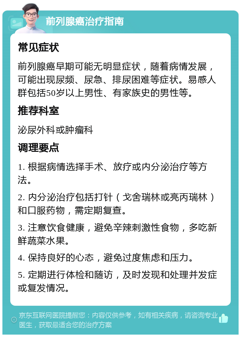 前列腺癌治疗指南 常见症状 前列腺癌早期可能无明显症状，随着病情发展，可能出现尿频、尿急、排尿困难等症状。易感人群包括50岁以上男性、有家族史的男性等。 推荐科室 泌尿外科或肿瘤科 调理要点 1. 根据病情选择手术、放疗或内分泌治疗等方法。 2. 内分泌治疗包括打针（戈舍瑞林或亮丙瑞林）和口服药物，需定期复查。 3. 注意饮食健康，避免辛辣刺激性食物，多吃新鲜蔬菜水果。 4. 保持良好的心态，避免过度焦虑和压力。 5. 定期进行体检和随访，及时发现和处理并发症或复发情况。