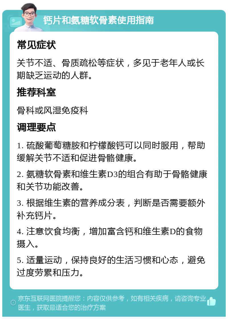 钙片和氨糖软骨素使用指南 常见症状 关节不适、骨质疏松等症状，多见于老年人或长期缺乏运动的人群。 推荐科室 骨科或风湿免疫科 调理要点 1. 硫酸葡萄糖胺和柠檬酸钙可以同时服用，帮助缓解关节不适和促进骨骼健康。 2. 氨糖软骨素和维生素D3的组合有助于骨骼健康和关节功能改善。 3. 根据维生素的营养成分表，判断是否需要额外补充钙片。 4. 注意饮食均衡，增加富含钙和维生素D的食物摄入。 5. 适量运动，保持良好的生活习惯和心态，避免过度劳累和压力。