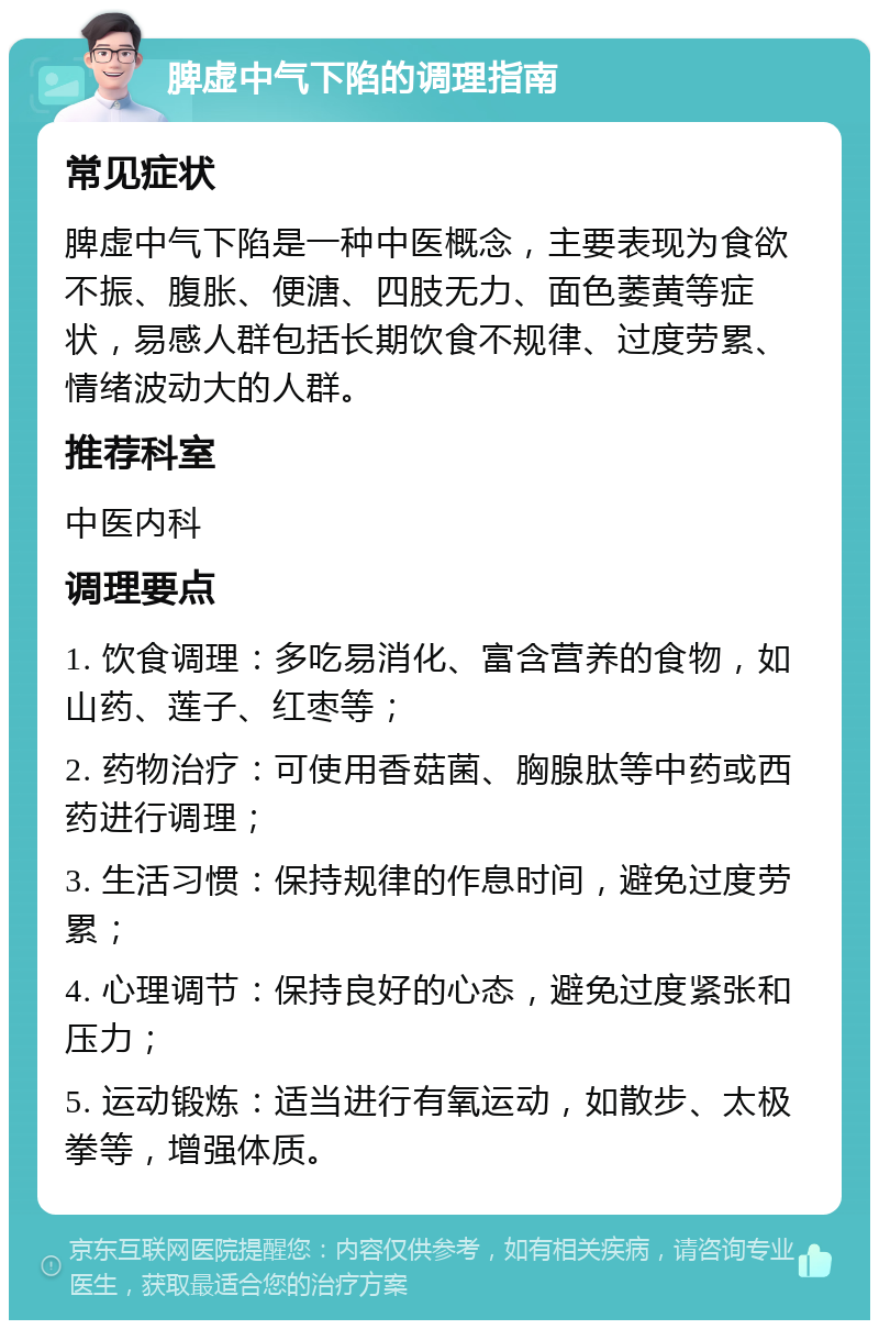 脾虚中气下陷的调理指南 常见症状 脾虚中气下陷是一种中医概念，主要表现为食欲不振、腹胀、便溏、四肢无力、面色萎黄等症状，易感人群包括长期饮食不规律、过度劳累、情绪波动大的人群。 推荐科室 中医内科 调理要点 1. 饮食调理：多吃易消化、富含营养的食物，如山药、莲子、红枣等； 2. 药物治疗：可使用香菇菌、胸腺肽等中药或西药进行调理； 3. 生活习惯：保持规律的作息时间，避免过度劳累； 4. 心理调节：保持良好的心态，避免过度紧张和压力； 5. 运动锻炼：适当进行有氧运动，如散步、太极拳等，增强体质。