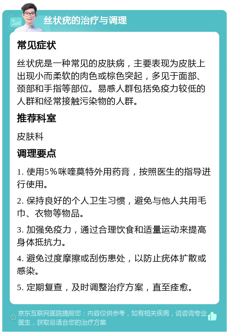 丝状疣的治疗与调理 常见症状 丝状疣是一种常见的皮肤病，主要表现为皮肤上出现小而柔软的肉色或棕色突起，多见于面部、颈部和手指等部位。易感人群包括免疫力较低的人群和经常接触污染物的人群。 推荐科室 皮肤科 调理要点 1. 使用5％咪喹莫特外用药膏，按照医生的指导进行使用。 2. 保持良好的个人卫生习惯，避免与他人共用毛巾、衣物等物品。 3. 加强免疫力，通过合理饮食和适量运动来提高身体抵抗力。 4. 避免过度摩擦或刮伤患处，以防止疣体扩散或感染。 5. 定期复查，及时调整治疗方案，直至痊愈。